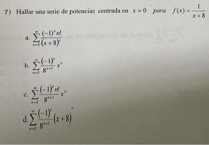 7) Hallar una serie de potencias centrada en \( x=0 \) para \( f(x)=\frac{1}{x+8} \) a. \( \sum_{n=0}^{\infty} \frac{(-1)^{n}