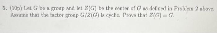 5. (10p) Let \( G \) be a group and let \( Z(G) \) be the center of \( G \) as defined in Problem 2 above. Assume that the fa