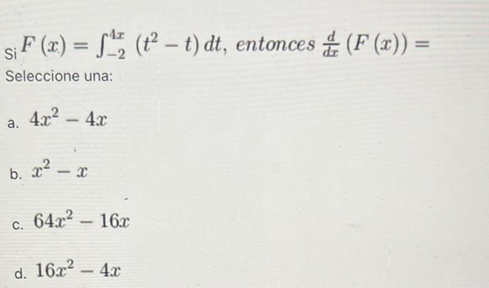 \[ \mathrm{si}^{\mathrm{S}} F(x)=\int_{-2}^{4 x}\left(t^{2}-t\right) d t \text {, entonces } \frac{d}{d x}(F(x))= \] Seleccio