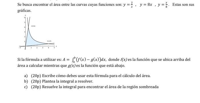 Se busca encontrar el área entre las curvas cuyas funciones son: \( y=\frac{2}{x}, y=8 x, y=\frac{x}{8} \). Estas son sus grá