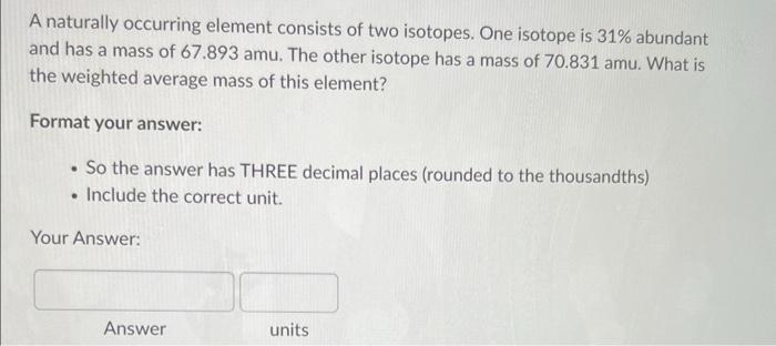 A naturally occurring element consists of two isotopes. One isotope is \( 31 \% \) abundant and has a mass of \( 67.893 \math