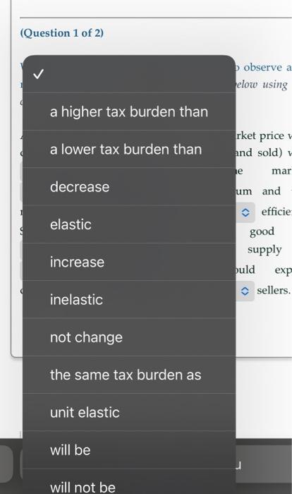 (Question 1 of 2)
a higher tax burden than
a lower tax burden than
decrease
elastic
increase
inelastic
not change
the same ta