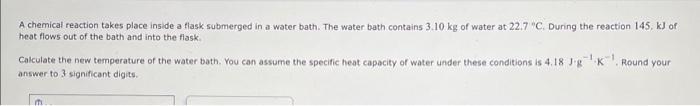 A chemical reaction takes place inside a flask submerged in a water bath. The water bath contains \( 3.10 \mathrm{~kg} \) of