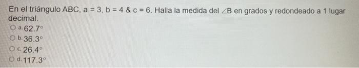 En el triángulo ABC, a = 3, b = 4 & c = 6. Halla la medida del ZB en grados y redondeado a 1 lugar decimal. O a.62.7° O b. 36