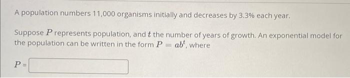 A population numbers 11,000 organisms initially and decreases by \( 3.3 \% \) each year.
Suppose \( P \) represents populatio