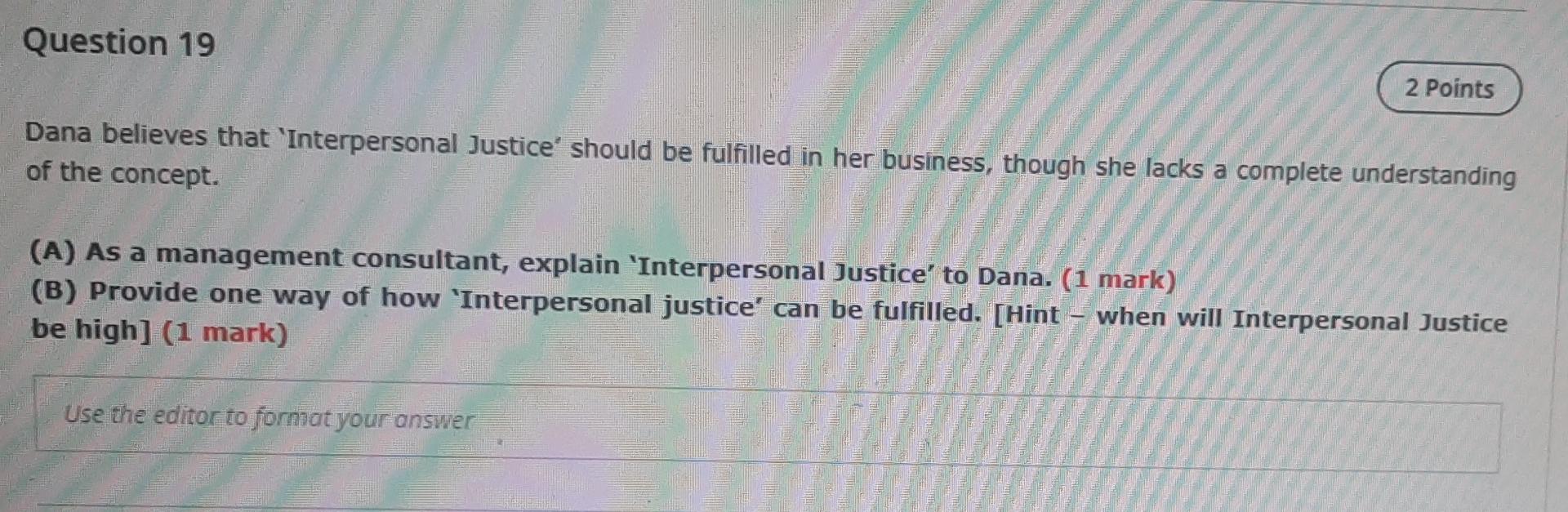 Question 19
2 Points
Dana believes that Interpersonal Justice should be fulfilled in her business, though she lacks a compl