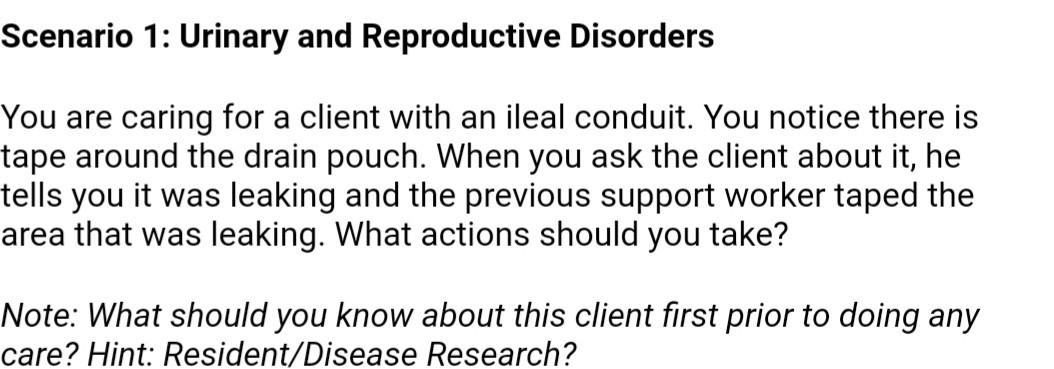 Scenario 1: Urinary and Reproductive Disorders You are caring for a client with an ileal conduit. You notice there is tape ar