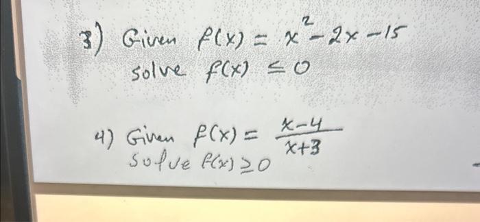 3) Given \( f(x)=x^{2}-2 x-15 \) solve \( f(x) \leq 0 \) 4) Given \( f(x)=\frac{x-4}{x+3} \)