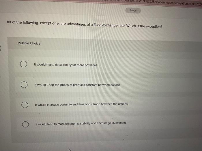 All of the following, except one, are advantages of a fixed exchange rate. Which is the exception?
Multiple Choice
It would m