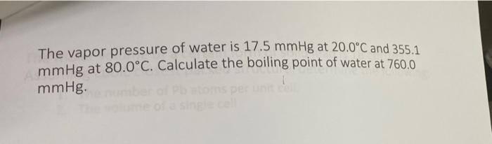 The vapor pressure of water is 17.5 mmHg at 20.0°C and 355.1
mmHg at 80.0°C. Calculate the boiling point of water at 760.0
mm