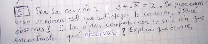 5 Sea la caación: \( 3+\sqrt{x}=2 \). Se pide encont trar un número real que satistaga la ecuacion. ¿Qué observas? Site piden