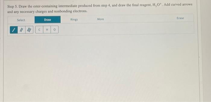 Step 5. Draw the ester-containing intermediate produced from step 4, and draw the final reagent, \( \mathrm{H}_{3} \mathrm{O}