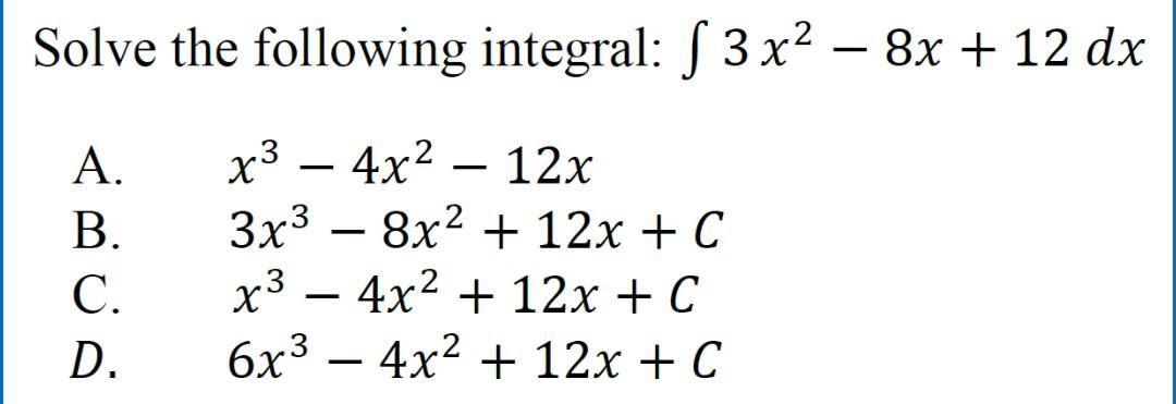 Solve the following integral: \( \int 3 x^{2}-8 x+12 d x \) A. \( x^{3}-4 x^{2}-12 x \) B. \( 3 x^{3}-8 x^{2}+12 x+C \) C. \(