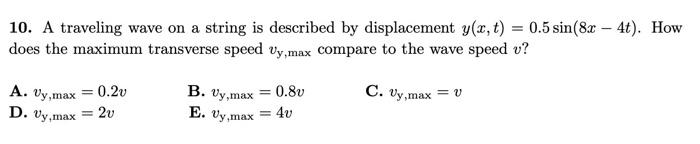10. A traveling wave on a string is described by displacement y(x, t) = 0.5 sin(8x - 4t). How
does the maximum transverse spe