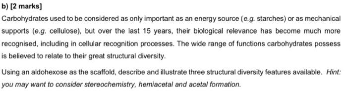 b) [2 marks]
Carbohydrates used to be considered as only important as an energy source (e.g. starches) or as mechanical
suppo