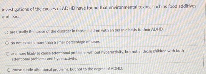 nvestigations of the causes of ADHD have found that environmental toxins, such as food additives and lead,
are usually the ca