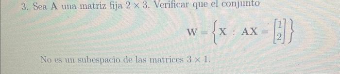 3. Sea A una matriz fija \( 2 \times 3 \). Verificar que el conjunto \[ W=\left\{\mathbf{X}: \mathbf{A X}=\left[\begin{array}