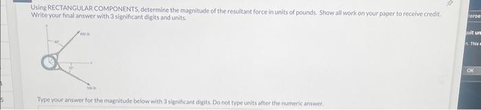 Using RECTANGULAR COMPONENTS, determine the magnitude of the resultant force in units of pounds. Show all work on your paper