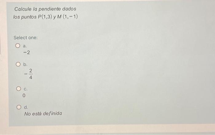 Calcule la pendiente dados los puntos \( P(1,3) \) y \( M(1,-1) \) Select one: a. \( -2 \) b. \( -\frac{2}{4} \) c. 0 d. No