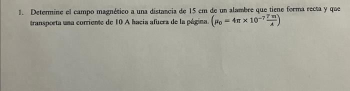 1. Determine el campo magnético a una distancia de \( 15 \mathrm{~cm} \) de un alambre que tiene forma recta y que transporta