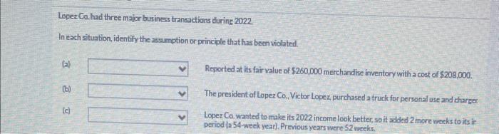 Loper Ea had three major busines transactions durins 2022
In each situabion, identify the assumption or princple that has bes