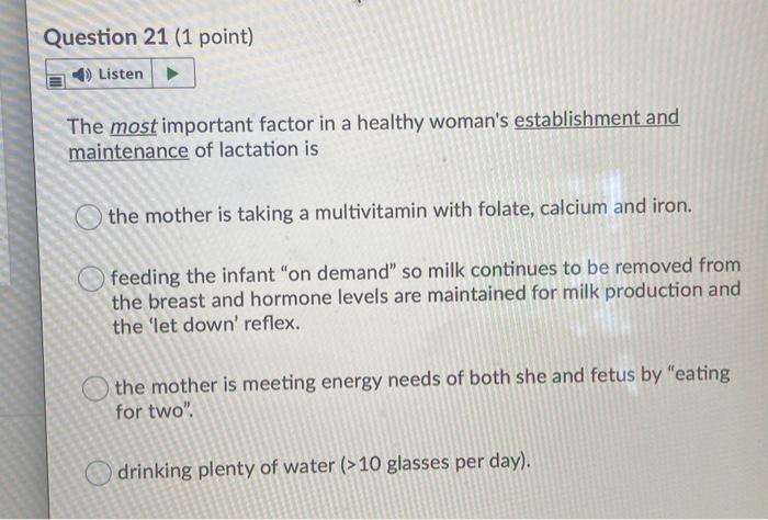 Question 21 (1 point) Listen The most important factor in a healthy womans establishment and maintenance of lactation is the