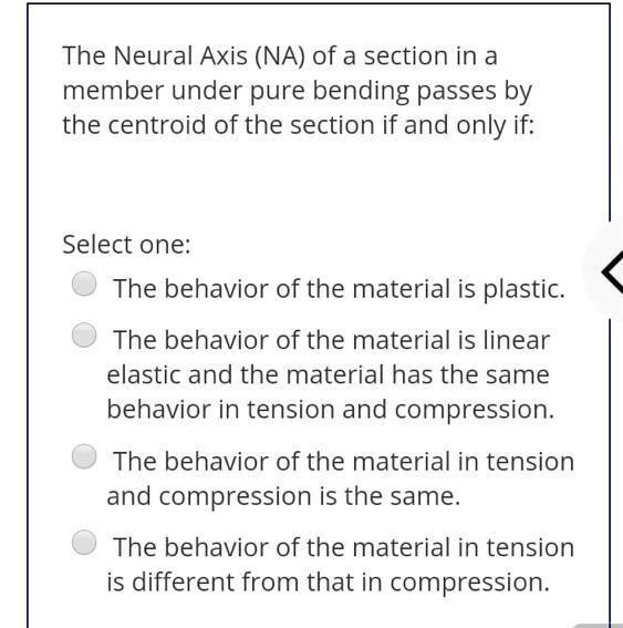 The Neural Axis (NA) of a section in a member under pure bending passes by the centroid of the section if and only if:
Select