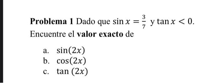 Problema 1 Dado que \( \sin x=\frac{3}{7} \) y \( \tan x<0 \). Encuentre el valor exacto de a. \( \sin (2 x) \) b. \( \cos (2