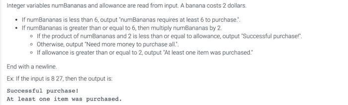 Integer variables numBananas and allowance are read from input. A banana costs 2 dollars.
- If numBananas is less than 6 , ou
