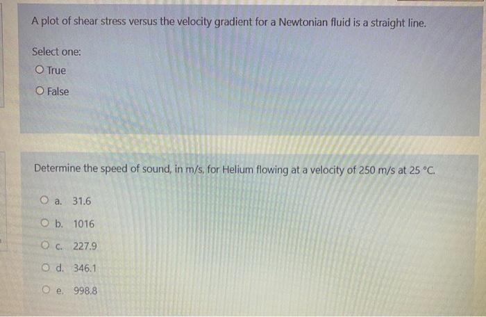 A plot of shear stress versus the velocity gradient for a Newtonian fluid is a straight line.
Select one:
O True
O False
Dete