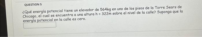 QUESTION 5 ¿Qué energía potencial tiene un elevador de \( 564 \mathrm{~kg} \) en uno de los pisos de la Torre Sears de Chicag