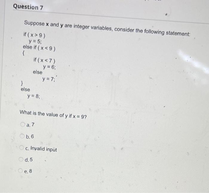 Question 7 Suppose x and y are integer variables, consider the following statement: if ( x>9) y = 5; else if ( x <9) { if ( x