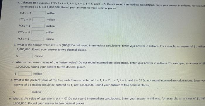 a. Calculate RTs expected FCFs for \( t=1, t=2, t=3, t=4 \), and \( t=5 \). Do not round intermediate calculations. Fnter yo