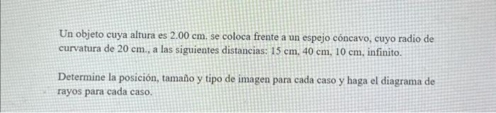 Un objeto cuya altura es \( 2.00 \mathrm{~cm} \). se coloca frente a un espejo cóncavo, cuyo radio de curvatura de \( 20 \mat