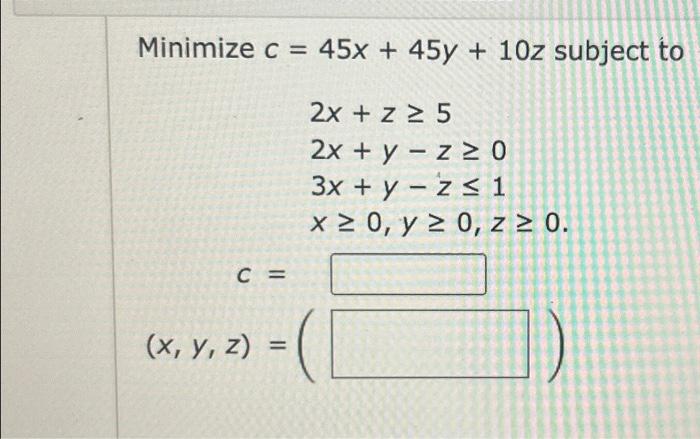 \( \begin{aligned} c= & 45 x+45 y+10 z \\ & 2 x+z \geq 5 \\ & 2 x+y-z \geq 0 \\ & 3 x+y-z \leq 1 \\ & x \geq 0, y \geq 0, z \