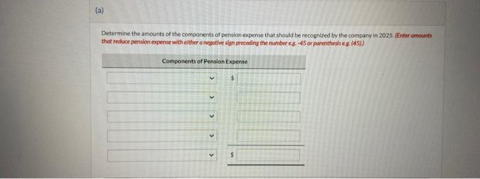 Determine the amounts of the components of pension expense that should be recognized by the company in 2025. (Enter amounts t
