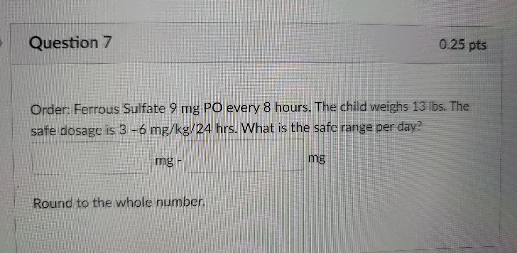 Question 7 0.25 pts Order: Ferrous Sulfate 9 mg PO every 8 hours. The child weighs 13 lbs. The safe dosage is 3-6 mg/kg/24 hr