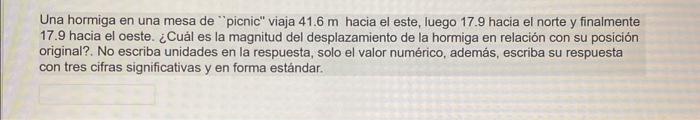 Una hormiga en una mesa de picnic viaja \( 41.6 \mathrm{~m} \) hacia el este, luego 17.9 hacia el norte y finalmente 17.9 h