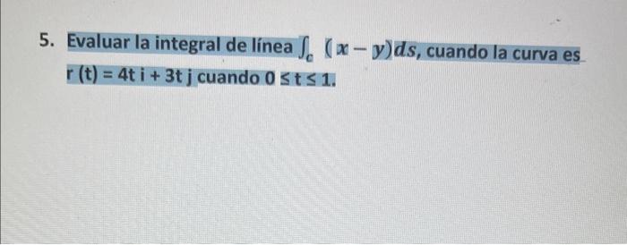 5. Evaluar la integral de línea \( \int_{c}(x-y) d s \), cuando la curva es \( r(t)=4 t i+3 t j \) cuando \( 0 \leq t \leq 1