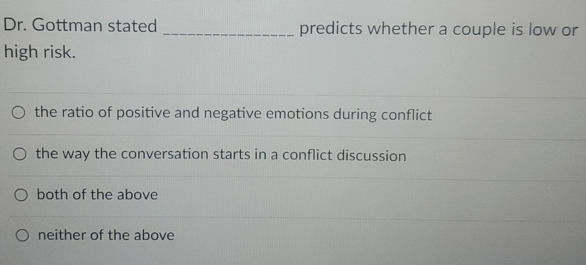 Dr. Gottman stated high risk. O the ratio of positive and negative emotions during conflict O the way the conversation starts