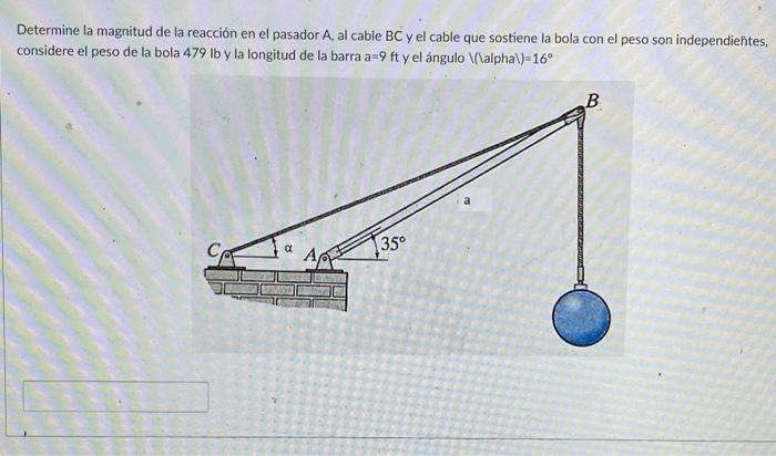 Determine la magnitud de la reacción en el pasador \( \mathrm{A} \), al cable BC y el cable que sostiene la bola con el peso