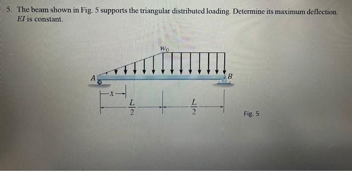 5. The beam shown in Fig. 5 supports the triangular distributed loading. Determine its maximum deflection. \( E I \) is const