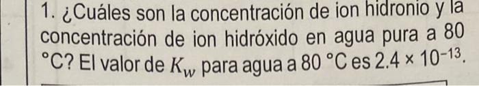 1. ¿Cuáles son la concentración de ion hidronio y la y concentración de ion hidróxido en agua pura a 80 °C? El valor de Kw pa