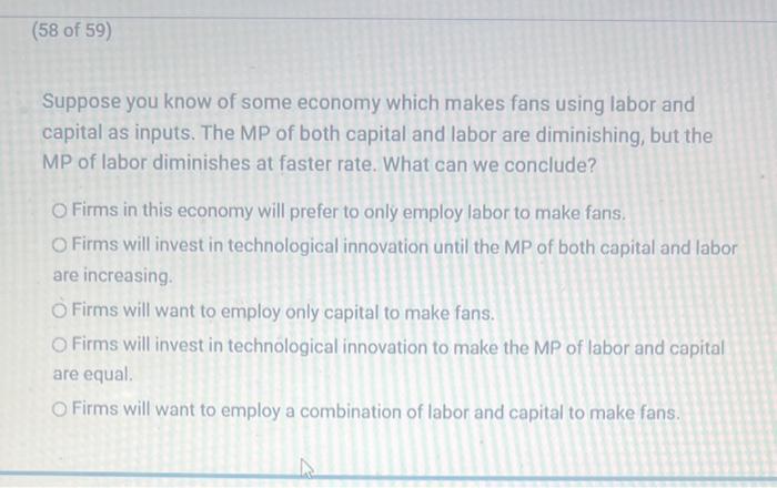 Suppose you know of some economy which makes fans using labor and capital as inputs. The MP of both capital and labor are dim