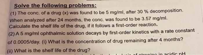 Solve the following problems: (1) The conc. of a drug (x) was found to be 5 mg/ml, after 30 % decomposition. When analyzed af