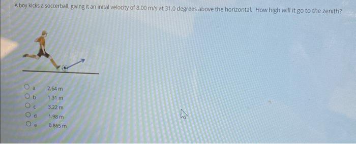 A boy kicks a soccerball, giving it an inital velocity of \( 8.00 \mathrm{~m} / \mathrm{s} \) at \( 31.0 \) degrees above the