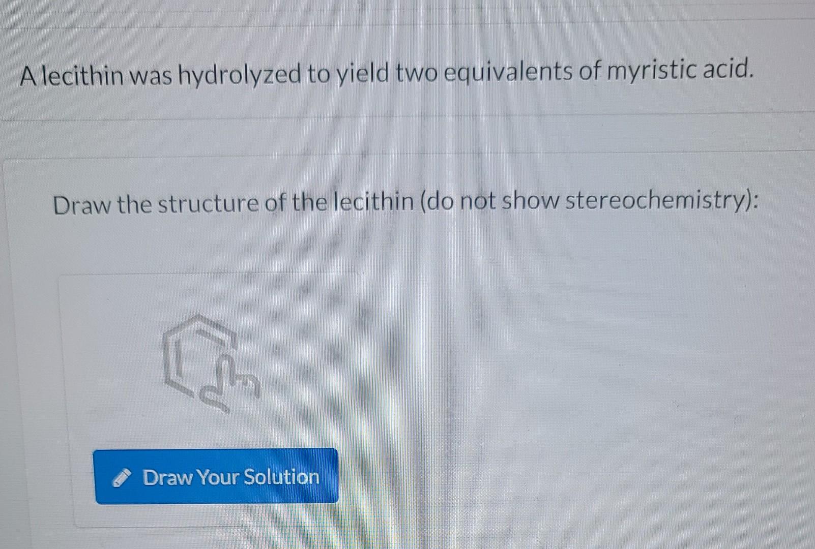 A lecithin was hydrolyzed to yield two equivalents of myristic acid.
Draw the structure of the lecithin (do not show stereoch