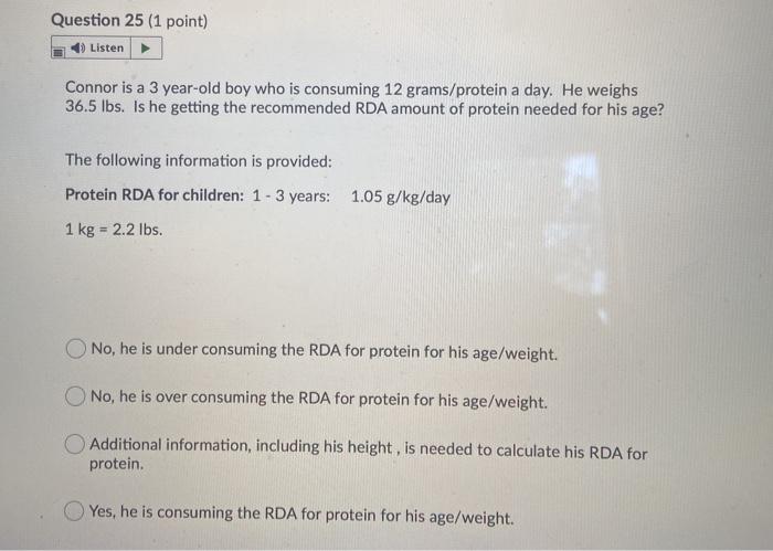 Question 25 (1 point) Listen Connor is a 3 year-old boy who is consuming 12 grams/protein a day. He weighs 36.5 lbs. Is he ge