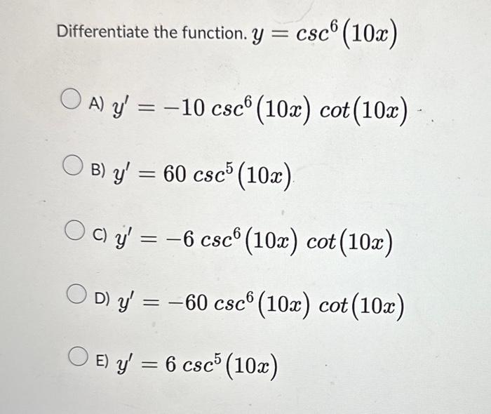 Differentiate the function. \( y=\csc ^{6}(10 x) \) A) \( y^{\prime}=-10 \csc ^{6}(10 x) \cot (10 x) \) B) \( y^{\prime}=60 \