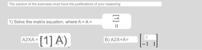 The solution of the exercises must have the justifications of your reasoning 1) Solve the matrix equation, where A = A= A2XA